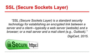 SSL (Secure Sockets Layer)
“SSL (Secure Sockets Layer) is a standard security
technology for establishing an encrypted link between a
server and a client—typically a web server (website) and a
browser; or a mail server and a mail client (e.g., Outlook).”
DigiCert, 2015.
 