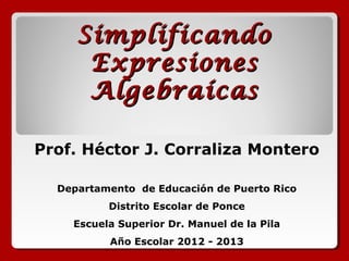 Simplificando
Expresiones
Algebraícas
Prof. Héctor J. Corraliza Montero
Departamento de Educación de Puerto Rico
Distrito Escolar de Ponce
Escuela Superior Dr. Manuel de la Pila
Año Escolar 2012 - 2013

 