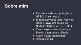 ● Faz ciência da computação na
UFSC, 4º semestre.
● É desenvolvedor web (Ruby on
Rails e Java, um pouco de
NodeJS, Python e C++, , etc.).
● Teve projetos relacionados ao
Bitcoin e também a ciência.
● Adora novas tecnologias.
● Ama a ciência.
Sobre mim
 
