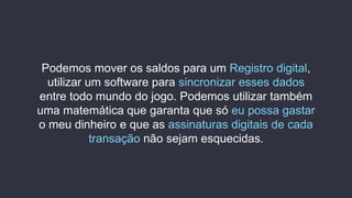 Podemos mover os saldos para um Registro digital,
utilizar um software para sincronizar esses dados
entre todo mundo do jogo. Podemos utilizar também
uma matemática que garanta que só eu possa gastar
o meu dinheiro e que as assinaturas digitais de cada
transação não sejam esquecidas.
 