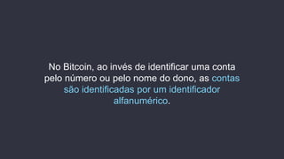 No Bitcoin, ao invés de identificar uma conta
pelo número ou pelo nome do dono, as contas
são identificadas por um identificador
alfanumérico.
 