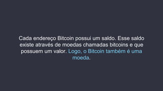 Cada endereço Bitcoin possui um saldo. Esse saldo
existe através de moedas chamadas bitcoins e que
possuem um valor. Logo, o Bitcoin também é uma
moeda.
 
