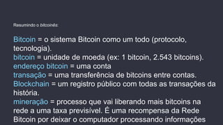 Bitcoin = o sistema Bitcoin como um todo (protocolo,
tecnologia).
bitcoin = unidade de moeda (ex: 1 bitcoin, 2.543 bitcoins).
endereço bitcoin = uma conta
transação = uma transferência de bitcoins entre contas.
Blockchain = um registro público com todas as transações da
história.
mineração = processo que vai liberando mais bitcoins na
rede a uma taxa previsível. É uma recompensa da Rede
Bitcoin por deixar o computador processando informações
Resumindo o bitcoinês:
 