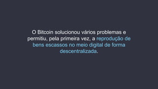 O Bitcoin solucionou vários problemas e
permitiu, pela primeira vez, a reprodução de
bens escassos no meio digital de forma
descentralizada.
 