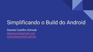 Simplificando o Build do Android
Daniela Castilho Schwab
danyswork@gmail.com
www.danyswork.com.br
 