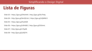 Slide 03 – https://goo.gl/O4shtM | http://goo.gl/0U7hXq
Slide 04 – http://goo.gl/NmQCmb | https://goo.gl/zQMMr3
Slide 05 – https://goo.gl/4u6A6X
Slide 06 – https://goo.gl/x9hX8G | http://goo.gl/D5Xmlc
Slide 07 – http://goo.gl/v7SpX8
Slide 08 – http://goo.gl/p3QST4
Lista de Figuras
Simplificando o Design Digital
 