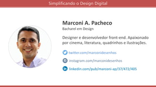 Marconi A. Pacheco
Bacharel em Design
Designer e desenvolvedor front-end. Apaixonado
por cinema, literatura, quadrinhos e ilustrações.
twitter.com/marconidesenhos
linkedin.com/pub/marconi-ap/37/472/405
instagram.com/marconidesenhos
Simplificando o Design Digital
 
