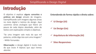 Introdução
O objetivo é explicar alguns conceitos e
práticas em design através de imagens.
Exemplificando com imagens algumas áreas
no meio digital e teórico do design. Aqui
usaremos várias analogias que falará um
pouco de cada tópico abordado, além de
textos com explicações simples e objetivas.
“Se uma imagem vale mais do que mil
palavras, então diga isto com uma imagem.”
- Millôr Fernandes
Observação: o design digital é muito mais
do que esses 4 tópicos que aqui iremos
abordar.
Simplificando o Design Digital
Entendendo de forma rápida e direta sobre:
 Ui Design (Ui)
 Ux Design (Ux)
 Arquitetura de informação (Ai)
 Sites Responsivos
 