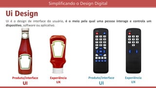 Ui Design
Ui é o design de interface do usuário, é o meio pela qual uma pessoa interage e controla um
dispositivo, software ou aplicativo.
Simplificando o Design Digital
Produto/interface
UI
Experiência
UX
Produto/interface
UI
Experiência
UX
 