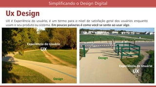 Ux Design
UX é Experiência do usuário, é um termo para o nível de satisfação geral dos usuários enquanto
usam o seu produto ou sistema. Em poucas palavras é como você se sente ao usar algo.
Simplificando o Design Digital
Design
Experiência do Usuário
UX
Design
Experiência do Usuário
UX
 