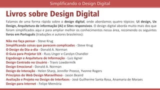 Livros sobre Design Digital
Simplificando o Design Digital
Falamos de uma forma rápida sobre o design digital, onde abordamos quatro tópicos: Ui design, Ux
Design, Arquitetura de informação (Ai) e Sites responsivos. O design digital aborda muito mais dos que
foram simplificados aqui e para ampliar melhor os conhecimentos nessa área, recomendo os seguintes
livros em Português (traduções e autores brasileiros):
Não me faça pensar - Steve Krug
Simplificando coisas que parecem complicadas - Steve Krug
O Design do Dia-a-dia - Donald A. Norman
O Guia para Projetar UX - Russ Unger e Carolyn Chandler
Ergodesign e Arquitetura de Informação - Luiz Agner
Design Centrado no Usuário - Travis Lowdermilk
Design Emocional - Donald A. Norman
Design de Interação - Helen Sharp, Jennifer Preece, Yvonne Rogers
Princípios do Web Design Maravilhoso - Jason Beaird
Avaliação e Projeto no Design de Interfaces - José Guilherme Santa Rosa, Anamaria de Moraes
Design para Internet - Felipe Memória
 