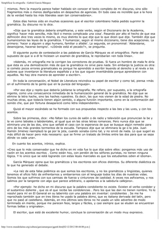 Simplificar la ortografía - Gabriel García Márquez

     mismos. Pero la mayoría parece haber hablado sin conocer el texto completo de mi discurso, sino sólo
     fragmentos más o menos desfigurados en despachos de agencias. En todo caso es increíble que a la hora
     de la verdad hasta los más liberales sean tan conservadores». 

           Estos días hemos oído en muchas ocasiones que el escritor colombiano había pedido suprimir la
     gramática. Su discurso no lo dice.

           «Dije que la gramática debería simplificarse, y este verbo, según el Diccionario de la Academia,
     significa 'hacer más sencilla, más fácil o menos complicada una cosa'. Pasando por alto el hecho de que esa
     definición dice tres veces lo mismo, es muy distinto lo que dije que lo que dicen que dije. También dije que
     humanicemos las leyes de la gramática. Y humanizar, según el mismo diccionario, tiene dos acepciones. La
     primera: 'hacer a alguien o algo humano, familiar o afable'. La segunda, en pronominal: 'Ablandarse,
     desenojarse, hacerse benigno'. «¿Dónde está el pecado?», se pregunta.

           El siguiente punto de contestación a las palabras de García Márquez es el ortográfico. Parte del
     supuesto de que si a él le hiciesen un examen de gramática, le reprobarían «en toda línea».

           «Además, mi ortografía me la corrigen los correctores de pruebas. Si fuera un hombre de mala fe diría
     que ésta es una demostración más de que la gramática no sirve para nada. Sin embargo la justicia es otra:
     si cometo pocos errores gramaticales es porque he aprendido a escribir leyendo al derecho y al revés a los
     autores que inventaron la literatura española y a los que siguen inventándola porque aprendieron con
     aquellos. No hay otra manera de aprender a escribir».

           En toda la conversación, el Nobel de Literatura reivindica su papel de escritor y como tal, piensa «más
     en el sufrimiento de la gente que en la pureza del lenguaje».

           «Por eso dije y repito que debería jubilarse la ortografía. Me refiero, por supuesto, a la ortografía
     vigente, como una consecuencia inmediata de la humanización general de la gramática. No dije que se
     elimine la letra hache, sino las haches rupestres. Es decir, las que nos vienen de la edad de piedra. No
     muchas otras, que todavía tienen algún sentido, o alguna función importante, como en la conformación del
     sonido che, que por fortuna desapareció como letra independiente».

           Quizá el mayor escándalo se ha formado con sus propuestas respecto a las bes y las uves, y con los
     acentos.

           Sobre las primeras, dice: «No faltan los cursis de salón o de radio y televisión que pronuncian la be y
     la ve como labiales o labidentales, al igual que en las otras letras romances. Pero nunca dije que se
     eliminara una de las dos, sino que señalé el caso con la esperanza de que se busque algún remedio para
     otro de los más grandes tormentos de la escuela. Tampoco dije que se eliminara la ge o la jota. Juan
     Ramón Jiménez reemplazó la ge por la jota, cuando sonaba como tal, y no sirvió de nada. Lo que sugerí es
     más difícil de hacer pero más necesario: que se firme un tratado de límites entre las dos para que se sepa
     dónde va cada una».

          En cuanto los acentos, irónico, explica.

     «Creo que lo más conservador que he dicho en mi vida fue lo que dije sobre ellos: pongamos más uso de
     razón en los acentos escritos . Como están hoy, con perdón de los señores puristas, no tienen ninguna
     lógica. Y lo único que se está logrando con estas leyes marciales es que los estudiantes odien el idioma».

           García Márquez opina que los gramáticos y los escritores son oficios distintos. Su diferente dialéctica es
     la que ha generado el debate.

           «La raíz de esta falsa polémica es que somos los escritores, y no los gramáticos y lingüistas, quienes
     tenemos el oficio feliz de enfrentarnos y embarrarnos con el lenguaje todos los días de nuestras vidas.
     Somos los que sufrimos con sus camisas de fuerza y cinturones de castidad. A veces nos asfixiamos, y nos
     salimos por la tangente con algo que parece arbitrario, o apelamos a la sabiduría callejera».

           «Por ejemplo: he dicho en mi discurso que la palabra condoliente no existe. Existen el verbo condoler y
     el sustantivo doliente , que es el que recibe las condolencias . Pero los que las dan no tienen nombre. Yo lo
     resolví para mí en El General en su laberinto con una palabra sin inventar: condolientes . Se me ha
     reprochado también que en tres libros he usado la palabra átimo, que es italiana derivada del latín, pero
     que no pasó al castellano. Además, en mis últimos seis libros no he usado un sólo adverbio de modo
     terminado en mente, porque me parecen feos, largos y fáciles, y casi siempre que se eluden se encuentran
     formas bellas y originales».

           El escritor, que está de excelente humor, concluye la conversación de un modo muy expresivo.




http://www.mundolatino.org/cultura/garciamarquez/ggm6.htm[02/12/2012 08:44:00 p.m.]
 