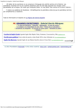 Simplificar la ortografía - Gabriel García Márquez

           «El deber de los escritores no es conservar el lenguaje sino abrirle camino en la historia. Los
     gramáticos revientan de ira con nuestros desatinos pero los del siglo siguiente los recogen como
     genialidades de la lengua. De modo que tranquilos todos: no hay pleito. Nos vemos en el tercer milenio».

           Y reitera sus palabras de Zacatecas: «Simplifiquemos la gramática antes de que la gramática termine
     por simplificarnos a nosotros». 
      
      

     Toda la información al respecto en La Página del Idioma Español



                          ML GRANDES ESCRITORES - Gabriel García Márquez
                                 | 71 años de literatura | Biografía | Bibliografía | El arte de narrar |
                                | Lo mágico y lo maravilloso en cien años | Noticia de un secuestro |
                              | Simplificar la ortografía | El coronel no tiene quién | Remedios la bella |
                                                                 | Enlaces |


      Lección de Inglés Gratis Aprende Inglés Más Rápido Video, Exámenes, Conversación y Más              Englishtown.com

      Escribe para publicar Curso online de poesía y relato Desde 10€ la clase, Informate en www.escribirparapublicar.es/
      Inglés Sin Barreras Aprende Inglés de una Manera Sencilla ¡Inicia el Curso Hoy! www.inglessinbarreras.com.co



        © 2012 Mundolatino Anúnciate • otros sitios nuestros: sloyu.com, contarcuentos.com, scharrenberg.net




http://www.mundolatino.org/cultura/garciamarquez/ggm6.htm[02/12/2012 08:44:00 p.m.]
 