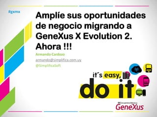 #gxmx
        Amplíe sus oportunidades
        de negocio migrando a
        GeneXus X Evolution 2.
        Ahora !!!
        Armando Cardozo
        armando@simplifica.com.uy
        @SimplificaSoft
 