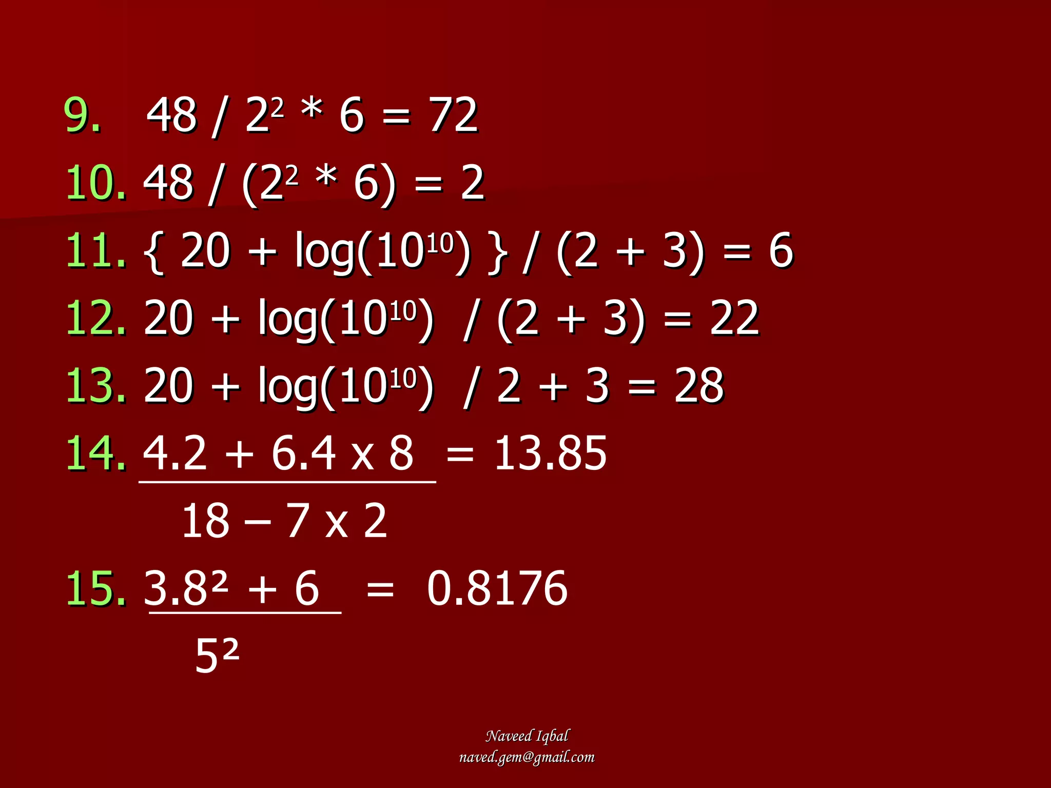 9.   48 / 2 2  * 6 = 72 10.  48 / (2 2  * 6) = 2 11.  { 20 + log(10 10 ) } / (2 + 3) = 6 12.  20 + log(10 10 )  / (2 + 3) = 22 13.  20 + log(10 10 )  / 2 + 3 = 28 14.  4.2 + 6.4 x 8  = 13.85 18 – 7 x 2   15.   3.8² + 6  =  0.8176 5² 
