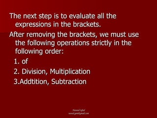 The next step is to evaluate all the expressions in the brackets. After removing the brackets, we must use the following operations strictly in the following order: 1. of 2. Division, Multiplication 3.Addtition, Subtraction 