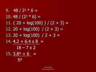 9.   48 / 2 2  * 6 = 10.  48 / (2 2  * 6) = 11.  { 20 + log(100) } / (2 + 3) = 12.  20 + log(100)  / (2 + 3) = 13.  20 + log(100)  / 2 + 3 = 14.  4.2 + 6.4 x 8  = 18 – 7 x 2   15.   3.8² + 6  =  5² 