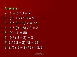 Answers: 1 + 2 * 3 = 7 (1  + 2) * 3 = 9 4 * 9 – 8 / 2 = 32 4 * (9 – 8) / 2 = 2 9 2  – 1 = 80 9 / ( 5 – 2) = 3 7.  9 / ( 5 – 2) *5 = 15 8.  9 /( ( 5 – 2) *5) = 3/5 