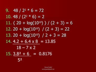 9.   48 / 2 2  * 6 = 72 10.  48 / (2 2  * 6) = 2 11.  { 20 + log(10 10 ) } / (2 + 3) = 6 12.  20 + log(10 10 )  / (2 + 3) = 22 13.  20 + log(10 10 )  / 2 + 3 = 28 14.  4.2 + 6.4 x 8  = 13.85 18 – 7 x 2   15.   3.8² + 6  =  0.8176 5² 