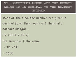 Most of the time the number are given in
decimal form then round off them into
nearest integer .
Ex. (32.4 x 49.9)
Sol. Round off the value
= 32 x 50
= 1600
VI. SOMETIMES ROUND OFF THE NUMBER
WHICH IS IN DECIMAL TO THE NEAREST
INTEGER
 