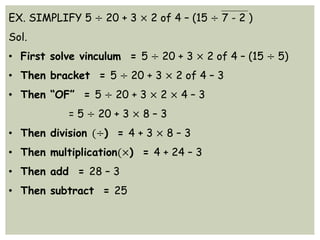 EX. SIMPLIFY 5 ÷ 20 + 3 × 2 of 4 – (15 ÷ 7 - 2 )
Sol.
• First solve vinculum = 5 ÷ 20 + 3 × 2 of 4 – (15 ÷ 5)
• Then bracket = 5 ÷ 20 + 3 × 2 of 4 – 3
• Then “OF” = 5 ÷ 20 + 3 × 2 × 4 – 3
= 5 ÷ 20 + 3 × 8 – 3
• Then division (÷) = 4 + 3 × 8 – 3
• Then multiplication(×) = 4 + 24 – 3
• Then add = 28 – 3
• Then subtract = 25
 