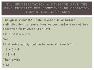 IV. MULTIPLICATION & DIVISION HAVE THE
SAME PRIORITY BUT SOMETIMES DO OPERATION
FIRST WHICH IS ON LEFT
Though in VBODMAS rule, division solve before
multiplication but sometimes we can perform any of two
operation first which is on left.
Ex. Find 8 x 6 / 4
Sol.
First solve multiplication because it is on left
= 8 x 6 / 4
= 48 / 4
Then divide
= 12
 