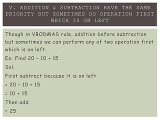 V. ADDITION & SUBTRACTION HAVE THE SAME
PRIORITY BUT SOMETIMES DO OPERATION FIRST
WHICH IS ON LEFT
Though in VBODMAS rule, addition before subtraction
but sometimes we can perform any of two operation first
which is on left.
Ex. Find 20 – 10 + 15
Sol.
First subtract because it is on left
= 20 – 10 + 15
= 10 + 15
Then add
= 25
 