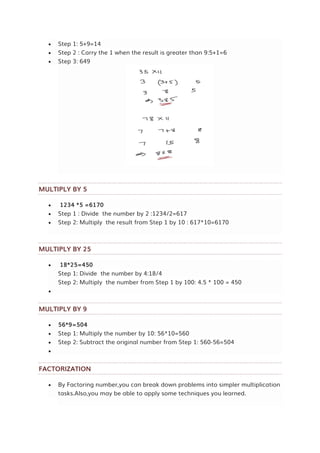  Step 1: 5+9=14
 Step 2 : Carry the 1 when the result is greater than 9:5+1=6
 Step 3: 649
MULTIPLY BY 5
 1234 *5 =6170
 Step 1 : Divide the number by 2 :1234/2=617
 Step 2: Multiply the result from Step 1 by 10 : 617*10=6170
MULTIPLY BY 25
 18*25=450
Step 1: Divide the number by 4:18/4
Step 2: Multiply the number from Step 1 by 100: 4.5 * 100 = 450

MULTIPLY BY 9
 56*9=504
 Step 1: Multiply the number by 10: 56*10=560
 Step 2: Subtract the original number from Step 1: 560-56=504

FACTORIZATION
 By Factoring number,you can break down problems into simpler multiplication
tasks.Also,you may be able to apply some techniques you learned.
 