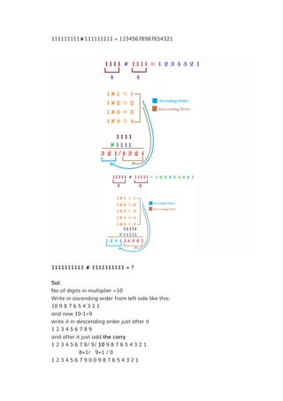 111111111✘111111111 = 12345678987654321
1111111111 ✘ 1111111111 = ?
Sol:
No of digits in multiplier =10
Write in ascending order from left side like this:
10 9 8 7 6 5 4 3 2 1
and now 10-1=9
write it in descending order just after it
1 2 3 4 5 6 7 8 9
and after it just add the carry
1 2 3 4 5 6 7 8/ 9/ 10 9 8 7 6 5 4 3 2 1
8+1/ 9+1 / 0
1 2 3 4 5 6 7 9 0 0 9 8 7 6 5 4 3 2 1
 
