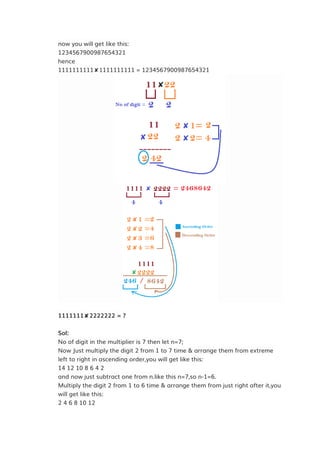 now you will get like this:
1234567900987654321
hence
1111111111✘1111111111 = 1234567900987654321
1111111✘2222222 = ?
Sol:
No of digit in the multiplier is 7 then let n=7;
Now Just multiply the digit 2 from 1 to 7 time & arrange them from extreme
left to right in ascending order,you will get like this:
14 12 10 8 6 4 2
and now just subtract one from n.like this n=7,so n-1=6.
Multiply the digit 2 from 1 to 6 time & arrange them from just right after it,you
will get like this:
2 4 6 8 10 12
 