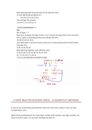 Now placing both outcome like this & add the carry
2 4 6 8 10 12 14 12 10 8 6 4 2
8+1/0+1/2+1/4+1/2+1
You will get the answer:
2 4 6 9 1 3 5 3 0 8 6 4 2
1111111✘5555555 = ?
Sol:
No of digit = 7
Now Just multiply the digit 5 from 1 to 7 time & arrange them from extreme
left to right in ascending order,you will get like this:
35 30 25 20 15 10 5
Just right after it perform same action but in descending order & till 6 times
only.like this:
5 10 15 20 25 30
Now placing together ,just add the carry
5 10 15 20 25 30 35 30 25 20 15 10 5
6 1 7 2 8 3 8 2 7 1 6 0 5
1111111✘5555555=6172838271605
3 STEP MULTIPLICATION TRICK - A SHORTCUT METHOD
In the series of providing quantitative shortcuts and tricks, today I come up with
multiplication trick.
While doing multiplication of a two digit number with another two digit number, we
take at least 6 steps. Try yourself. Multiply 62 with 32.
 