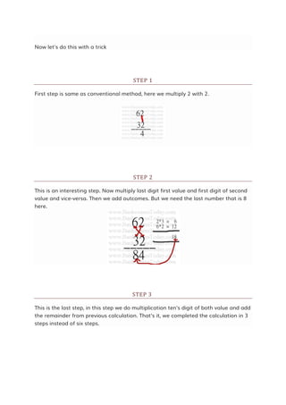 Now let's do this with a trick
STEP 1
First step is same as conventional method, here we multiply 2 with 2.
STEP 2
This is an interesting step. Now multiply last digit first value and first digit of second
value and vice-versa. Then we add outcomes. But we need the last number that is 8
here.
STEP 3
This is the last step, in this step we do multiplication ten's digit of both value and add
the remainder from previous calculation. That's it, we completed the calculation in 3
steps instead of six steps.
 