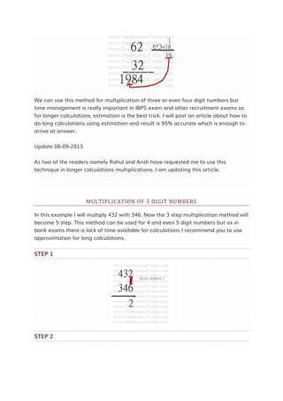 We can use this method for multiplication of three or even four digit numbers but
time management is really important in IBPS exam and other recruitment exams so
for longer calculations, estimation is the best trick. I will post an article about how to
do long calculations using estimation and result is 95% accurate which is enough to
arrive at answer.
Update 06-09-2013
As two of the readers namely Rahul and Ansh have requested me to use this
technique in longer calculations multiplications. I am updating this article.
MULTIPLICATION OF 3 DIGIT NUMBERS
In this example I will multiply 432 with 346. Now the 3 step multiplication method will
become 5 step. This method can be used for 4 and even 5 digit numbers but as in
bank exams there is lack of time available for calculations I recommend you to use
approximation for long calculations.
STEP 1
STEP 2
 