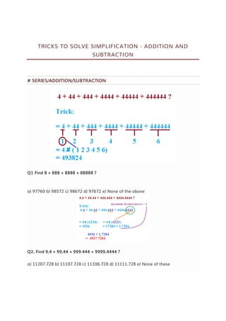 TRICKS TO SOLVE SIMPLIFICATION - ADDITION AND
SUBTRACTION
# SERIES/ADDITION/SUBTRACTION
Q1 Find 8 + 888 + 8888 + 88888 ?
a) 97760 b) 98572 c) 98672 d) 97672 e) None of the above
Q2. Find 9.4 + 99.44 + 999.444 + 9999.4444 ?
a) 11207.728 b) 11107.728 c) 11106.728 d) 11111.728 e) None of these
 