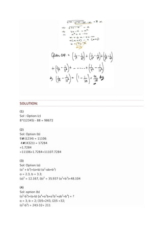 SOLUTION:
(1)
Sol : Option (c)
8*(12345) - 88 = 98672
(2)
Sol: Option (b)
9✘(1234) = 11106
4✘(4321) = 17284
=1.7284
=11106+1.7284=11107.7284
(3)
Sol: Option (a)
(a3
+ b3
)=(a+b) (a2
-ab+b2
)
a = 2.3, b = 3.3;
(a)3
= 12.167, (b)3
= 35.937 (a3
+b3
)=48.104
(4)
Sol: option (b)
(a5
-b5
)=(a-b) [a4
+a3
b+a2
b2
+ab3
+b4
] = ?
a = 3, b = 2; (3)5=243, (2)5 =32;
(a5
-b5
) = 243-32= 211
 