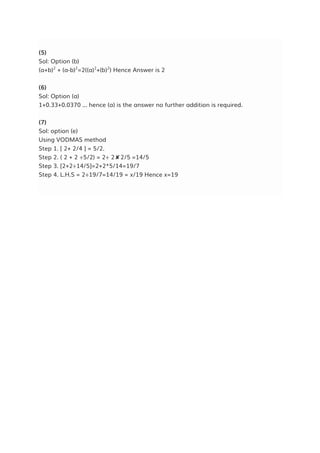 (5)
Sol: Option (b)
(a+b)2
+ (a-b)2
=2((a)2
+(b)2
) Hence Answer is 2
(6)
Sol: Option (a)
1+0.33+0.0370 ... hence (a) is the answer no further addition is required.
(7)
Sol: option (e)
Using VODMAS method
Step 1. [ 2+ 2/4 ] = 5/2.
Step 2. ( 2 + 2 ÷5/2) = 2÷ 2✘2/5 =14/5
Step 3. [2+2÷14/5]=2+2*5/14=19/7
Step 4. L.H.S = 2÷19/7=14/19 = x/19 Hence x=19
 