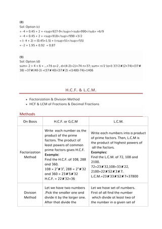 (8)
Sol: Option (c)
= -4 + 0.45 + 2 + <sup>927-9</sup>/<sub>990</sub> +6/9
= -4 + 0.45 + 2 + <sup>918</sup>/990 +3/2
= (- 4 + 2) + (0.45+1.5) + (<sup>51</sup>/55)
= -2 + 1.95 + 0.92 = 0.87
(9)
Sol: Option (d)
sum= 2 + 4 + 6 + ...+74 a=2 , d=(4-2)=2,l=74 n=37; sum= n/2 (a+l) 37/2✘(2+74)=(37✘
38) =37✘(40-2) =(37✘40)-(37✘2) =(1480-74)=1406
H.C.F. & L.C.M.
 Factorization & Division Method
 HCF & LCM of Fractions & Decimal Fractions
Methods
On Basis H.C.F. or G.C.M L.C.M.
Factorization
Method
Write each number as the
product of the prime
factors. The product of
least powers of common
prime factors gives H.C.F.
Example:
Find the H.C.F. of 108, 288
and 360.
108 = 22
✘33
, 288 = 25
✘32
and 360 = 23✘5✘32
H.C.F. = 22✘32=36
Write each numbers into a product
of prime factors. Then, L.C.M is
the product of highest powers of
all the factors.
Examples:
Find the L.C.M. of 72, 108 and
2100.
72=23✘32,108=33✘22,
2100=22✘52✘3✘7.
L.C.M.=23✘33✘52✘7=37800
Division
Method
Let we have two numbers
.Pick the smaller one and
divide it by the larger one.
After that divide the
Let we have set of numbers.
First of all find the number
which divide at least two of
the number in a given set of
 