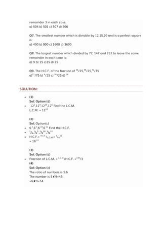 remainder 3 in each case.
a) 504 b) 501 c) 507 d) 506
Q7. The smallest number which is divisible by 12,15,20 and is a perfect square
is:
a) 400 b) 900 c) 1600 d) 3600
Q8. The largest number which divided by 77, 147 and 252 to leave the same
remainder in each case is:
a) 9 b) 15 c)35 d) 25
Q9. The H.C.F. of the fraction of 36
/25,48
/25,72
/75
a)12
/75 b) 4
/25 c) 36
/25 d) 36
SOLUTION:
 (1)
Sol: Option (d)
 122
,124
,1210
,126
Find the L.C.M.
L.C.M. = 1210
(2)
Sol: Option(c)
 6-1
,6-3
,6-10
,6-12
Find the H.C.F.

1
/6,1
/6
3
,1
/6
10
,1
/6
12
 H.C.F.= H.C.F.
/L.C.M.= 1
/6
12
= 16-12
(3)
Sol: Option (d)
 Fraction of L.C.M. = L.C.M.
/H.C.F. =140
/3
(4)
Sol: Option (c)
The ratio of numbers is 5:6
The number is 5✘9=45
=6✘9=54
 