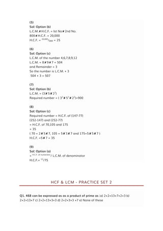 (5)
Sol: Option (b)
L.C.M.✘H.C.F. = Ist No✘2nd No.
800✘H.C.F. = 20,000
H.C.F. = 20,000
/800 = 25
(6)
Sol: Option (c)
L.C.M. of the number 4,6,7,8,9,12
L.C.M. = 8✘9✘7 = 504
and Remainder = 3
So the number is L.C.M. + 3
504 + 3 = 507
(7)
Sol: Option (b)
L.C.M. = (3✘5✘22
)
Required number = ( 32
✘52
✘22
)=900
(8)
Sol: Option (c)
Required number = H.C.F. of (147-77)
(252-147) and (252-77)
= H.C.F. of 70,105 and 175
= 35
( 70 = 2✘5✘7, 105 = 5✘3✘7 and 175=5✘5✘7 )
H.C.F. =5✘7 = 35
(9)
Sol: Option (a)
= H.C.F. of numerator
/ L.C.M. of denominator
H.C.F.= 12
/75
HCF & LCM - PRACTICE SET 2
Q1. 468 can be expressed as as a product of prime as :a) 2×2×13×7×2×3 b)
2×2×13×7 c) 2×2×13×3×3 d) 2×2×3×3 ×7 e) None of these
 