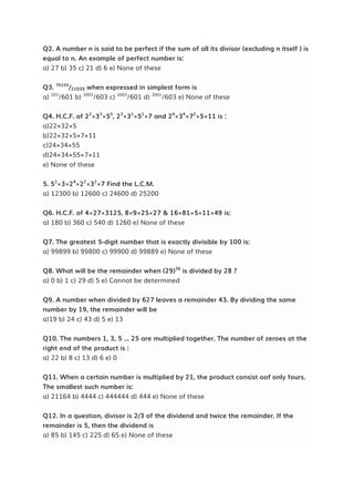 Q2. A number n is said to be perfect if the sum of all its divisor (excluding n itself ) is
equal to n. An example of perfect number is:
a) 27 b) 35 c) 21 d) 6 e) None of these
Q3. 70105
/21035 when expressed in simplest form is
a) 203
/601 b) 2003
/603 c) 2003
/601 d) 2001
/603 e) None of these
Q4. H.C.F. of 22
×33
×55
, 23
×32
×52
×7 and 24
×34
×72
×5×11 is :
a)22×32×5
b)22×32×5×7×11
c)24×34×55
d)24×34×55×7×11
e) None of these
5. 52
×3×24
×22
×32
×7 Find the L.C.M.
a) 12300 b) 12600 c) 24600 d) 25200
Q6. H.C.F. of 4×27×3125, 8×9×25×27 & 16×81×5×11×49 is:
a) 180 b) 360 c) 540 d) 1260 e) None of these
Q7. The greatest 5-digit number that is exactly divisible by 100 is:
a) 99899 b) 99800 c) 99900 d) 99889 e) None of these
Q8. What will be the remainder when (29)36
is divided by 28 ?
a) 0 b) 1 c) 29 d) 5 e) Cannot be determined
Q9. A number when divided by 627 leaves a remainder 43. By dividing the same
number by 19, the remainder will be
a)19 b) 24 c) 43 d) 5 e) 13
Q10. The numbers 1, 3, 5 ... 25 are multiplied together. The number of zeroes at the
right end of the product is :
a) 22 b) 8 c) 13 d) 6 e) 0
Q11. When a certain number is multiplied by 21, the product consist oof only fours.
The smallest such number is:
a) 21164 b) 4444 c) 444444 d) 444 e) None of these
Q12. In a question, divisor is 2/3 of the dividend and twice the remainder. If the
remainder is 5, then the dividend is
a) 85 b) 145 c) 225 d) 65 e) None of these
 