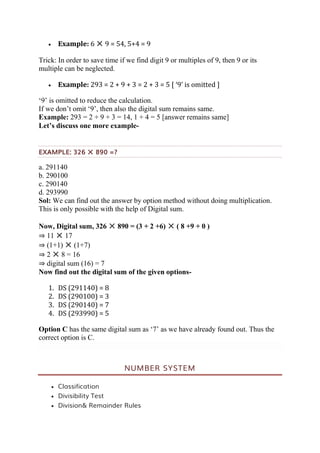  Example: 6 ✕ 9 = 54, 5+4 = 9
Trick: In order to save time if we find digit 9 or multiples of 9, then 9 or its
multiple can be neglected.
 Example: 293 = 2 + 9 + 3 = 2 + 3 = 5 [ ‘9’ is omitted ]
‘9’ is omitted to reduce the calculation.
If we don’t omit ‘9’, then also the digital sum remains same.
Example: 293 = 2 + 9 + 3 = 14, 1 + 4 = 5 [answer remains same]
Let’s discuss one more example-
EXAMPLE: 326 ✕ 890 =?
a. 291140
b. 290100
c. 290140
d. 293990
Sol: We can find out the answer by option method without doing multiplication.
This is only possible with the help of Digital sum.
Now, Digital sum, 326 ✕ 890 = (3 + 2 +6) ✕ ( 8 +9 + 0 )
⇒ 11 ✕ 17
⇒ (1+1) ✕ (1+7)
⇒ 2 ✕ 8 = 16
⇒ digital sum (16) = 7
Now find out the digital sum of the given options-
1. DS (291140) = 8
2. DS (290100) = 3
3. DS (290140) = 7
4. DS (293990) = 5
Option C has the same digital sum as ‘7’ as we have already found out. Thus the
correct option is C.
NUMBER SYSTEM
 Classification
 Divisibility Test
 Division& Remainder Rules
 