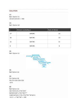 SOLUTION
(1)
Sol : Option (c)
2✘2✘13✘3✘3 = 468
(2)
Sol : Option (d)
n Divisors excluding n Sum of divisor
27 3✘9✘1 13
35 5✘7✘1 13
21 3✘7✘1 11
6 3✘2✘1 6
(3)
Sol : Option (c)
(4)
Sol: Option (a)
(5)
Sol: Option (d)
50+75+150+250+350
=875
(6)
Sol: Option (a)
4✘27✘3125=23
✘33
✘55
8✘9✘25✘7=23
✘32
✘52✘7
16✘81✘5✘11*49=24
✘34
✘72
✘5✘11
H.C.F. = 22
✘32
✘7 = 180
 