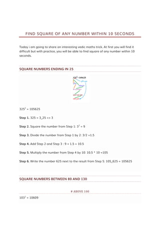 FIND SQUARE OF ANY NUMBER WITHIN 10 SECONDS
Today i am going to share an interesting vedic maths trick. At first you will find it
difficult but with practice, you will be able to find square of any number within 10
seconds.
SQUARE NUMBERS ENDING IN 25
3252
= 105625
Step 1. 325 = 3_25 => 3
Step 2. Square the number from Step 1: 32
= 9
Step 3. Divide the number from Step 1 by 2: 3/2 =1.5
Step 4. Add Step 2 and Step 3 : 9 + 1.5 = 10.5
Step 5. Multiply the number from Step 4 by 10: 10.5 * 10 =105
Step 6. Write the number 625 next to the result from Step 5: 105_625 = 105625
SQUARE NUMBERS BETWEEN 80 AND 130
# ABOVE 100
1032
= 10609
 