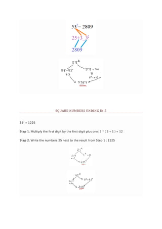 SQUARE NUMBERS ENDING IN 5
352
= 1225
Step 1. Multiply the first digit by the first digit plus one: 3 * ( 3 + 1 ) = 12
Step 2. Write the numbers 25 next to the result from Step 1 : 1225
 