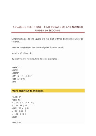 SQUARING TECHNIQUE - FIND SQUARE OF ANY NUMBER
UNDER 10 SECONDS
Simple technique to find square of a two digit or three digit number under 10
seconds.
Here we are going to use simple algebric formula that it
[a+b]² = a² + 2ab + b²
By applying this formula, let's do some examples:-
Find 43²
⇒[43]²
⇒[4|3]²
⇒[4² | 2 × 4 × 3 | 3²]
⇒[16 | 24 | 9 ]
1849
More shortcut techniques
Find 114²
⇒[11| 4]²
⇒ [11² | 2 × 11 × 4 | 4²]
⇒ [121 | 88 | 16]
⇒[121| 88 + 1 | 6]
⇒ [ 121 | 89 | 6 ]
⇒ [129 | 9 | 6 ]
12996
Find 253²
 