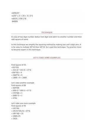 ⇒[25|3]²
⇒[25² | 2 × 25 × 3 | 3²]
⇒[625 | 150 | 9]
64009
TECHNIQUE
In case of two digit number deduct last digit and add it to another number and then
add square of same.
In this technique we simplify the squaring method by making one unit's digit zero. It
is far easy to multiply 50*24 than 54*24. So I used this technique. Try practice more
to become expert in this technique.
LET'S TAKE SOME EXAMPLES
Find square of 53.
=(53*53)
= (53+3) * (53-3) + (3*3)
=(56*50) + 9
= (560*5) + 9
= 2800 + 9 = 2809
Let's take another example
Find square of 69
= (69*69)
= (69+1) * (69-1) + (1*1)
= (70*68) + 1
= (680*7) + 1
= 4761
Let's take one more example
Find square of 45
= (45*45)
= (45-5)*(45+5) + (5*5)
= (40*50) + 25
= 2000+25
= 2025
 