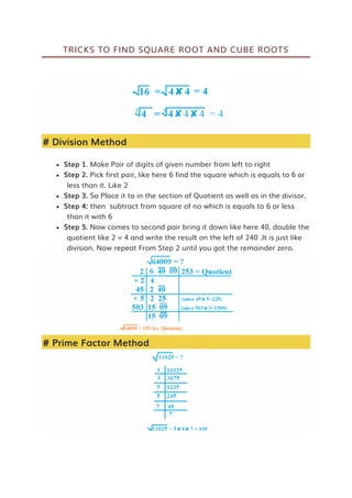 TRICKS TO FIND SQUARE ROOT AND CUBE ROOTS
# Division Method
 Step 1. Make Pair of digits of given number from left to right
 Step 2. Pick first pair, like here 6 find the square which is equals to 6 or
less than it. Like 2
 Step 3. So Place it to in the section of Quotient as well as in the divisor.
 Step 4: then subtract from square of no which is equals to 6 or less
than it with 6
 Step 5. Now comes to second pair bring it down like here 40, double the
quotient like 2 = 4 and write the result on the left of 240 .It is just like
division. Now repeat From Step 2 until you got the remainder zero.
# Prime Factor Method
 