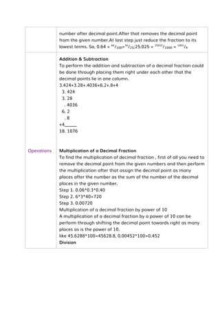 number after decimal point.After that removes the decimal point
from the given number.At last step just reduce the fraction to its
lowest terms. So, 0.64 = 64
/100=16
/25;25.025 = 25025
/1000 = 1001
/4
Operations
Addition & Subtraction
To perform the addition and subtraction of a decimal fraction could
be done through placing them right under each other that the
decimal points lie in one column.
3.424+3.28+.4036+6.2+.8+4
3. 424
3. 28
. 4036
6. 2
. 8
+4______
18. 1076
Multiplication of a Decimal Fraction
To find the multiplication of decimal fraction , first of all you need to
remove the decimal point from the given numbers and then perform
the multiplication after that assign the decimal point as many
places after the number as the sum of the number of the decimal
places in the given number.
Step 1. 0.06*0.3*0.40
Step 2. 6*3*40=720
Step 3. 0.00720
Multiplication of a decimal fraction by power of 10
A multiplication of a decimal fraction by a power of 10 can be
perform through shifting the decimal point towards right as many
places as is the power of 10.
like 45.6288*100=45628.8, 0.00452*100=0.452
Division
 