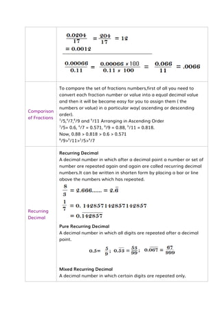 Comparison
of Fractions
To compare the set of fractions numbers,first of all you need to
convert each fraction number or value into a equal decimal value
and then it will be became easy for you to assign them ( the
numbers or value) in a particular way( ascending or descending
order).
3
/5,4
/7,8
/9 and 9
/11 Arranging in Ascending Order
3
/5= 0.6, 4
/7 = 0.571, 8
/9 = 0.88, 9
/11 = 0.818.
Now, 0.88 > 0.818 > 0.6 > 0.571
8
/9>9
/11>3
/5>4
/7
Recurring
Decimal
Recurring Decimal
A decimal number in which after a decimal point a number or set of
number are repeated again and again are called recurring decimal
numbers.It can be written in shorten form by placing a bar or line
above the numbers which has repeated.
Pure Recurring Decimal
A decimal number in which all digits are repeated after a decimal
point.
Mixed Recurring Decimal
A decimal number in which certain digits are repeated only.
 