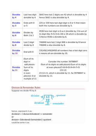 Divisible
by 4
Last two digit
divisible by 4
5642 here last 2 digits are 42 which is divisible by 4
hence 5642 is also divisible by 4.
Divisible
by 5
Ends with 0
or 5
225 or 330 here last digit digit is 0 or 5 that mean
both the numbers are divisible by 5.
Divisible
by 6
Divides by
Both 2 & 3
4536 here last digit is 6 so it divisible by 2 & sum of
its digit (like 4+5+3+6=18) is 18 which is divisible by
3.Hence 4536 is divisible by 6.
Divisible
by 8
Last 3 digit
divide by 8
746848 here last 3 digit 848 is divisible by 8 hence
746848 is also divisible by 8.
Divisible
by 10
End with 0
220,450,1450,8450 all numbers has a last digit zero
it means all are divisible by 10.
Divisible
by 11
[Sum of its
digit in
odd places-
Sum of its
digits
in even
places]= 0 or
multiple of 11
Consider the number 39798847
(Sum of its digits at odd places)-(Sum of its digits
at even places)(7+8+9+9)-(4+8+7+3)
(23-12)
23-12=11, which is divisible by 11. So 39798847 is
divisible by 11.
Division & Remainder Rules
Suppose we divide 45 by 6
hence ,represent it as:
dividend = ( divisor✘dividend ) + remainder
or
divisior= [(dividend)-(remainder] / quotient
could be write it as
 